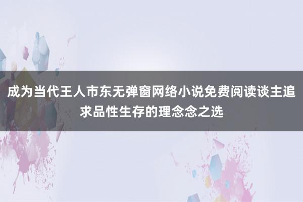 成为当代王人市东无弹窗网络小说免费阅读谈主追求品性生存的理念念之选