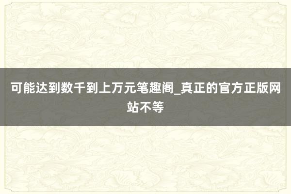 可能达到数千到上万元笔趣阁_真正的官方正版网站不等